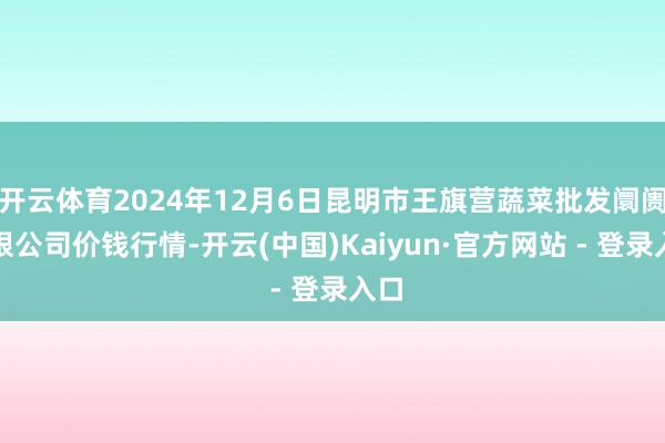 开云体育2024年12月6日昆明市王旗营蔬菜批发阛阓有限公司价钱行情-开云(中国)Kaiyun·官方网站 - 登录入口