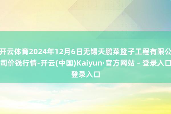 开云体育2024年12月6日无锡天鹏菜篮子工程有限公司价钱行情-开云(中国)Kaiyun·官方网站 - 登录入口