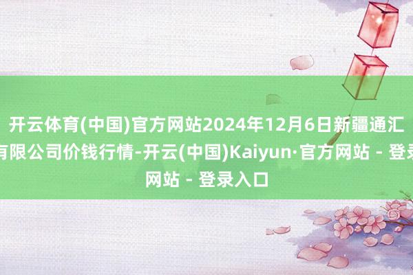 开云体育(中国)官方网站2024年12月6日新疆通汇市集有限公司价钱行情-开云(中国)Kaiyun·官方网站 - 登录入口