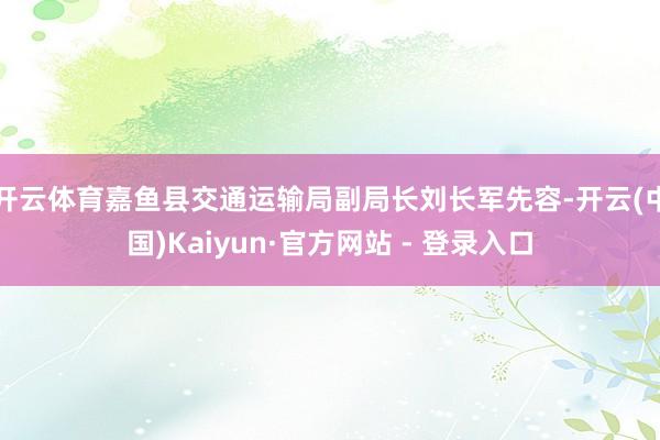 开云体育嘉鱼县交通运输局副局长刘长军先容-开云(中国)Kaiyun·官方网站 - 登录入口