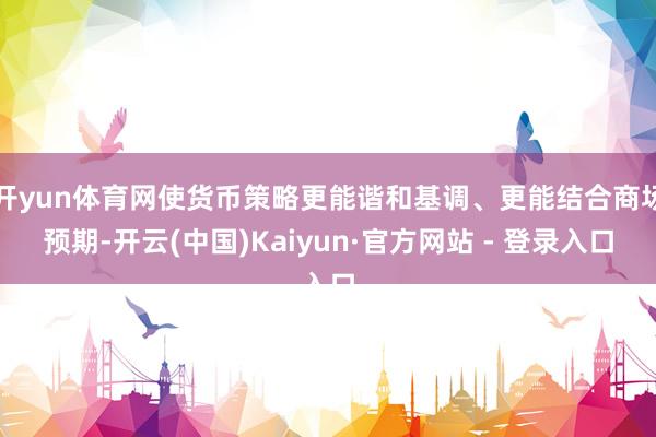开yun体育网使货币策略更能谐和基调、更能结合商场预期-开云(中国)Kaiyun·官方网站 - 登录入口