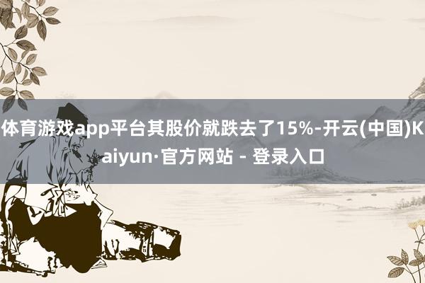 体育游戏app平台其股价就跌去了15%-开云(中国)Kaiyun·官方网站 - 登录入口