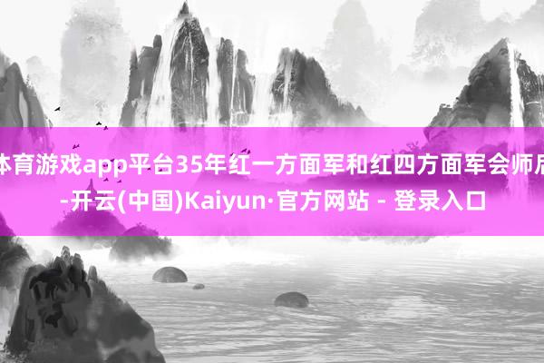 体育游戏app平台35年红一方面军和红四方面军会师后-开云(中国)Kaiyun·官方网站 - 登录入口