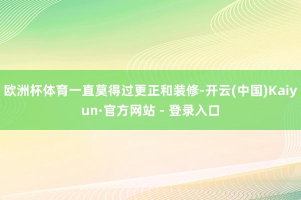 欧洲杯体育一直莫得过更正和装修-开云(中国)Kaiyun·官方网站 - 登录入口
