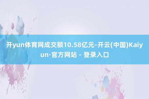 开yun体育网成交额10.58亿元-开云(中国)Kaiyun·官方网站 - 登录入口