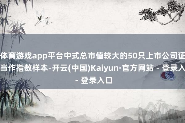 体育游戏app平台中式总市值较大的50只上市公司证券当作指数样本-开云(中国)Kaiyun·官方网站 - 登录入口