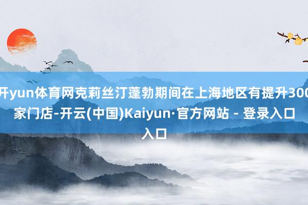 开yun体育网克莉丝汀蓬勃期间在上海地区有提升300家门店-开云(中国)Kaiyun·官方网站 - 登录入口