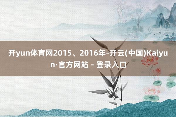 开yun体育网2015、2016年-开云(中国)Kaiyun·官方网站 - 登录入口