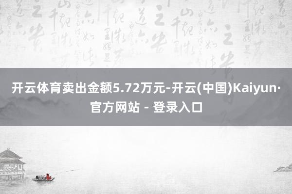 开云体育卖出金额5.72万元-开云(中国)Kaiyun·官方网站 - 登录入口