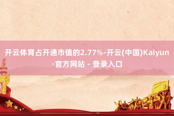 开云体育占开通市值的2.77%-开云(中国)Kaiyun·官方网站 - 登录入口
