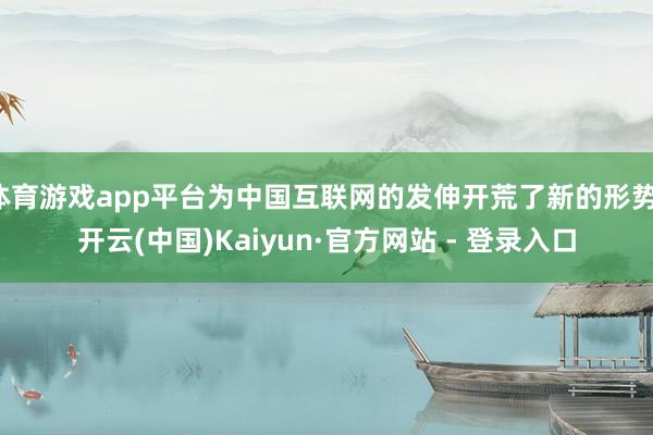 体育游戏app平台为中国互联网的发伸开荒了新的形势-开云(中国)Kaiyun·官方网站 - 登录入口