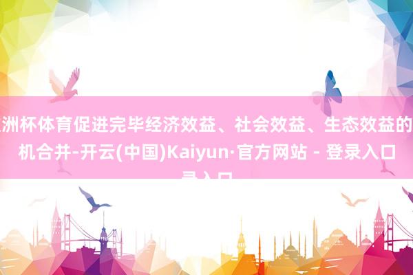 欧洲杯体育促进完毕经济效益、社会效益、生态效益的有机合并-开云(中国)Kaiyun·官方网站 - 登录入口