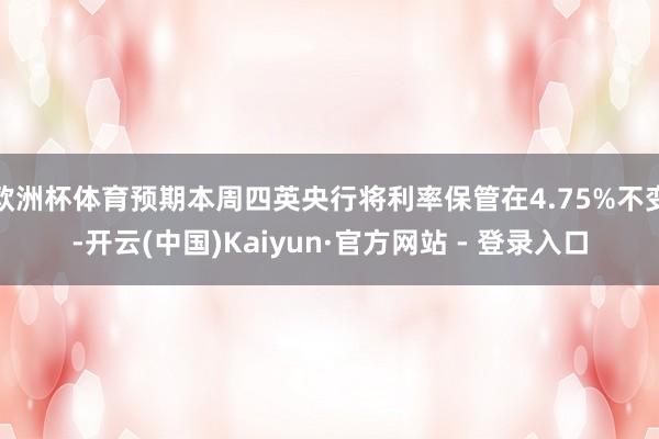 欧洲杯体育预期本周四英央行将利率保管在4.75%不变-开云(中国)Kaiyun·官方网站 - 登录入口