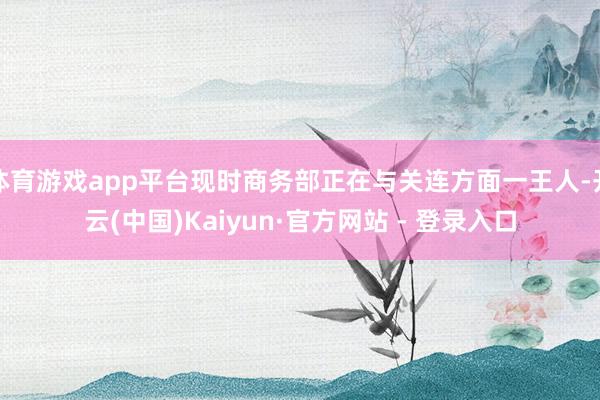 体育游戏app平台现时商务部正在与关连方面一王人-开云(中国)Kaiyun·官方网站 - 登录入口