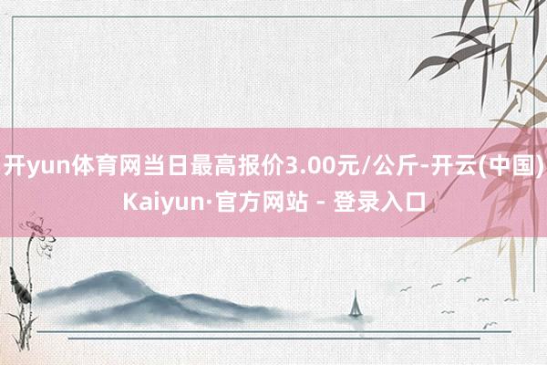 开yun体育网当日最高报价3.00元/公斤-开云(中国)Kaiyun·官方网站 - 登录入口