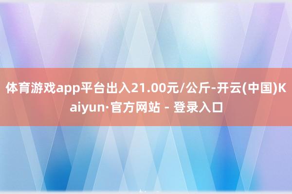 体育游戏app平台出入21.00元/公斤-开云(中国)Kaiyun·官方网站 - 登录入口