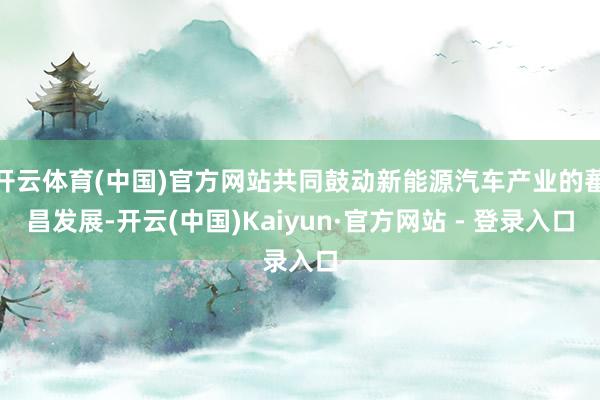 开云体育(中国)官方网站共同鼓动新能源汽车产业的蕃昌发展-开云(中国)Kaiyun·官方网站 - 登录入口