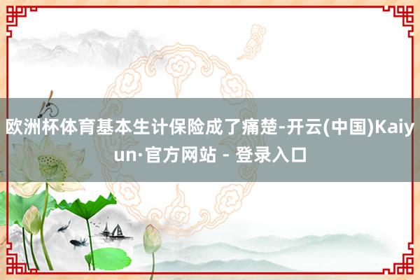 欧洲杯体育基本生计保险成了痛楚-开云(中国)Kaiyun·官方网站 - 登录入口