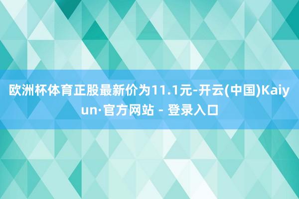 欧洲杯体育正股最新价为11.1元-开云(中国)Kaiyun·官方网站 - 登录入口
