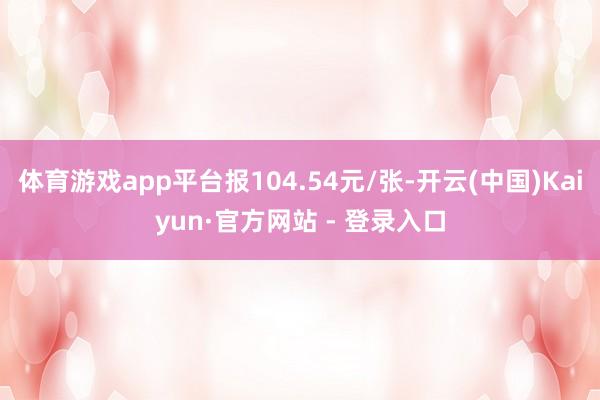 体育游戏app平台报104.54元/张-开云(中国)Kaiyun·官方网站 - 登录入口