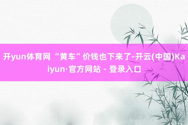 开yun体育网 “黄车”价钱也下来了-开云(中国)Kaiyun·官方网站 - 登录入口