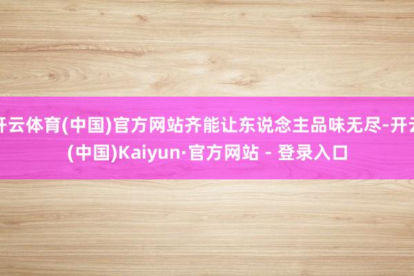 开云体育(中国)官方网站齐能让东说念主品味无尽-开云(中国)Kaiyun·官方网站 - 登录入口