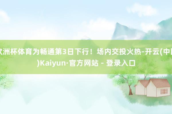 欧洲杯体育为畅通第3日下行！场内交投火热-开云(中国)Kaiyun·官方网站 - 登录入口