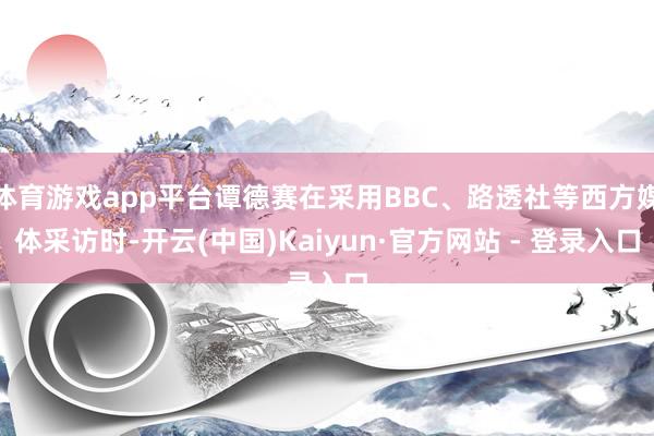体育游戏app平台谭德赛在采用BBC、路透社等西方媒体采访时-开云(中国)Kaiyun·官方网站 - 登录入口