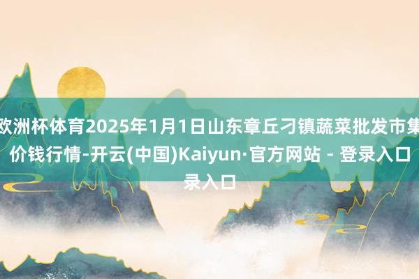 欧洲杯体育2025年1月1日山东章丘刁镇蔬菜批发市集价钱行情-开云(中国)Kaiyun·官方网站 - 登录入口