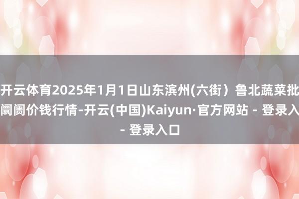 开云体育2025年1月1日山东滨州(六街）鲁北蔬菜批发阛阓价钱行情-开云(中国)Kaiyun·官方网站 - 登录入口