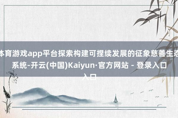 体育游戏app平台探索构建可捏续发展的征象慈善生态系统-开云(中国)Kaiyun·官方网站 - 登录入口
