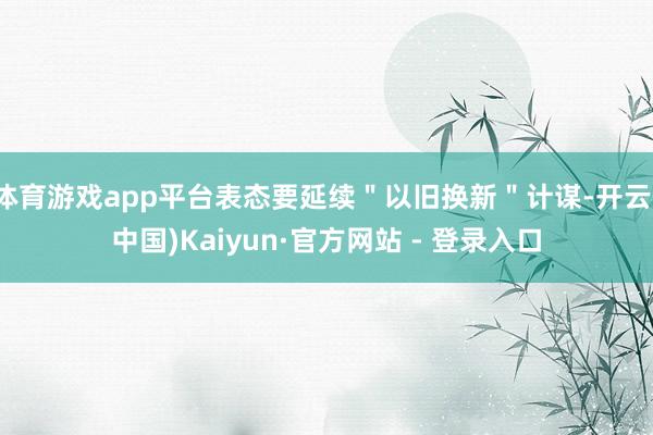 体育游戏app平台表态要延续＂以旧换新＂计谋-开云(中国)Kaiyun·官方网站 - 登录入口