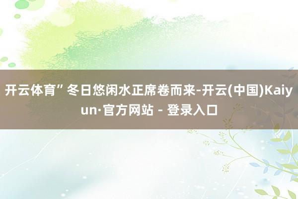 开云体育”冬日悠闲水正席卷而来-开云(中国)Kaiyun·官方网站 - 登录入口