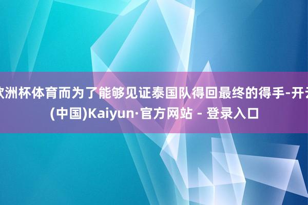 欧洲杯体育而为了能够见证泰国队得回最终的得手-开云(中国)Kaiyun·官方网站 - 登录入口