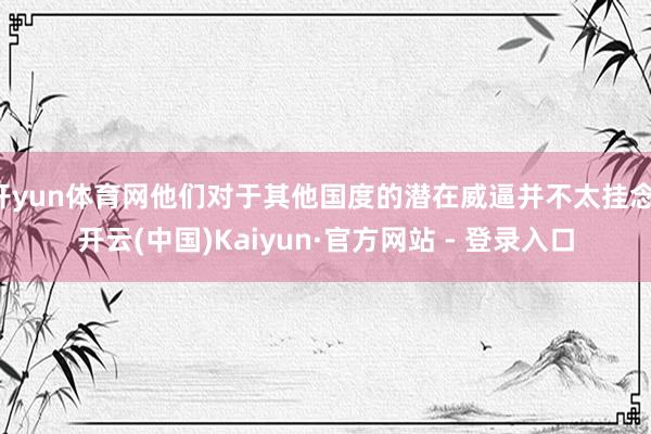 开yun体育网他们对于其他国度的潜在威逼并不太挂念-开云(中国)Kaiyun·官方网站 - 登录入口