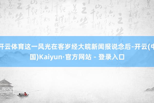 开云体育这一风光在客岁经大皖新闻报说念后-开云(中国)Kaiyun·官方网站 - 登录入口