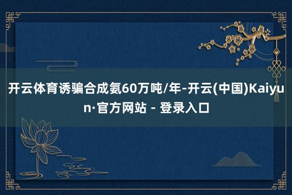 开云体育诱骗合成氨60万吨/年-开云(中国)Kaiyun·官方网站 - 登录入口