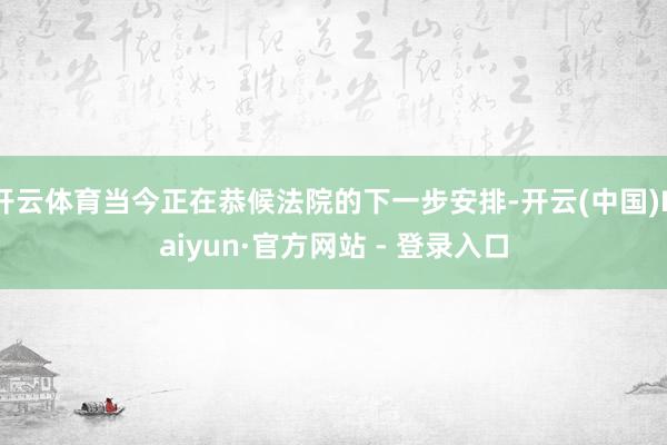 开云体育当今正在恭候法院的下一步安排-开云(中国)Kaiyun·官方网站 - 登录入口