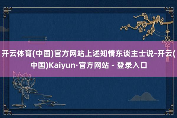 开云体育(中国)官方网站　　上述知情东谈主士说-开云(中国)Kaiyun·官方网站 - 登录入口