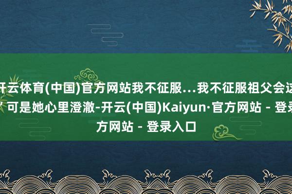开云体育(中国)官方网站我不征服…我不征服祖父会这样…”可是她心里澄澈-开云(中国)Kaiyun·官方网站 - 登录入口