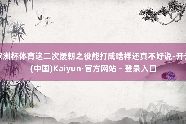 欧洲杯体育这二次援朝之役能打成啥样还真不好说-开云(中国)Kaiyun·官方网站 - 登录入口