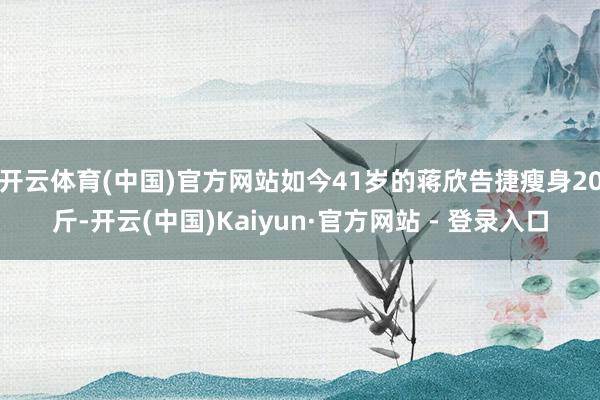 开云体育(中国)官方网站如今41岁的蒋欣告捷瘦身20斤-开云(中国)Kaiyun·官方网站 - 登录入口