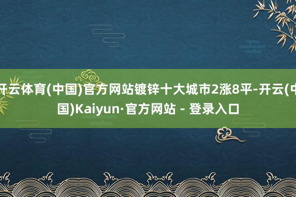 开云体育(中国)官方网站镀锌十大城市2涨8平-开云(中国)Kaiyun·官方网站 - 登录入口