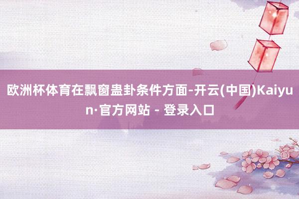 欧洲杯体育　　在飘窗蛊卦条件方面-开云(中国)Kaiyun·官方网站 - 登录入口