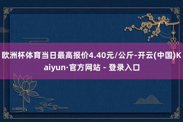 欧洲杯体育当日最高报价4.40元/公斤-开云(中国)Kaiyun·官方网站 - 登录入口