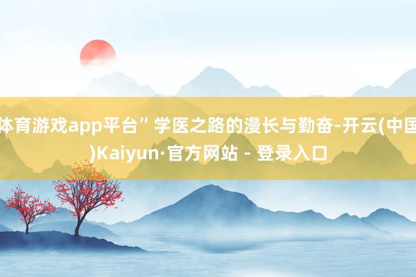 体育游戏app平台”学医之路的漫长与勤奋-开云(中国)Kaiyun·官方网站 - 登录入口