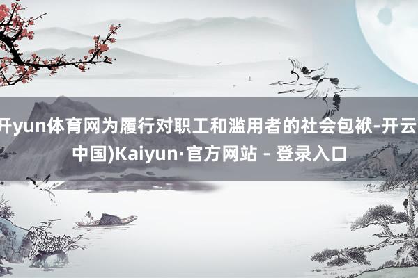 开yun体育网为履行对职工和滥用者的社会包袱-开云(中国)Kaiyun·官方网站 - 登录入口