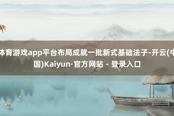 体育游戏app平台布局成就一批新式基础法子-开云(中国)Kaiyun·官方网站 - 登录入口