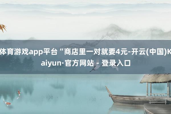 体育游戏app平台“商店里一对就要4元-开云(中国)Kaiyun·官方网站 - 登录入口