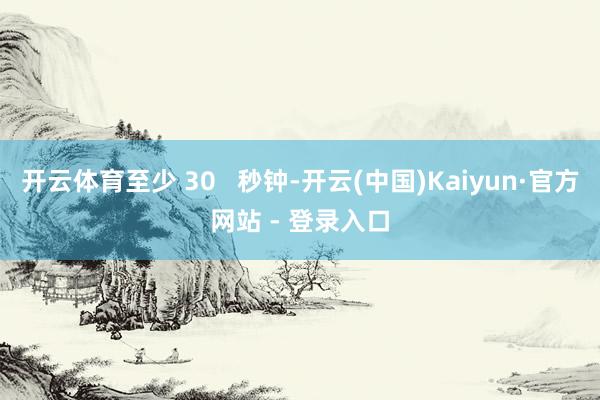 开云体育至少 30   秒钟-开云(中国)Kaiyun·官方网站 - 登录入口